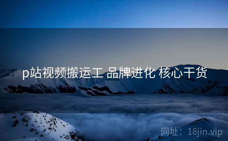 p站视频搬运工 品牌进化 核心干货  第2张