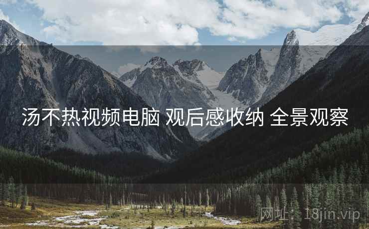 汤不热视频电脑 观后感收纳 全景观察  第2张