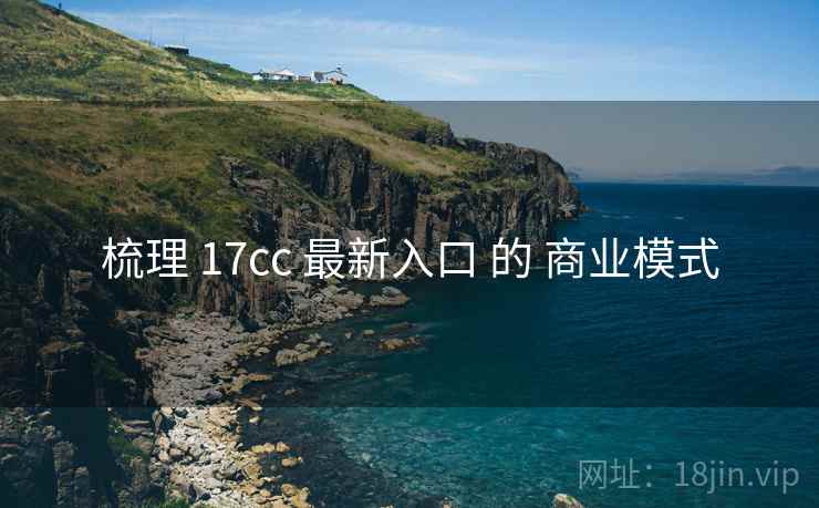 梳理 17cc 最新入口 的 商业模式  第2张