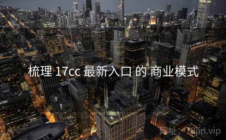 梳理 17cc 最新入口 的 商业模式  第1张