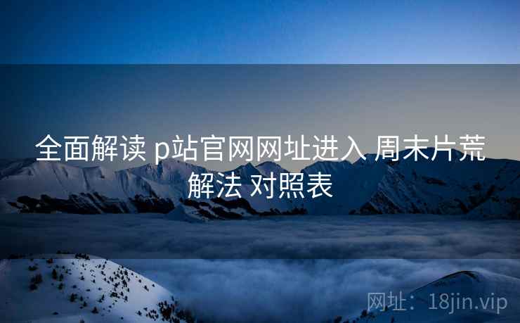 全面解读 p站官网网址进入 周末片荒解法 对照表  第1张