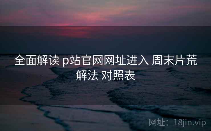 全面解读 p站官网网址进入 周末片荒解法 对照表  第2张