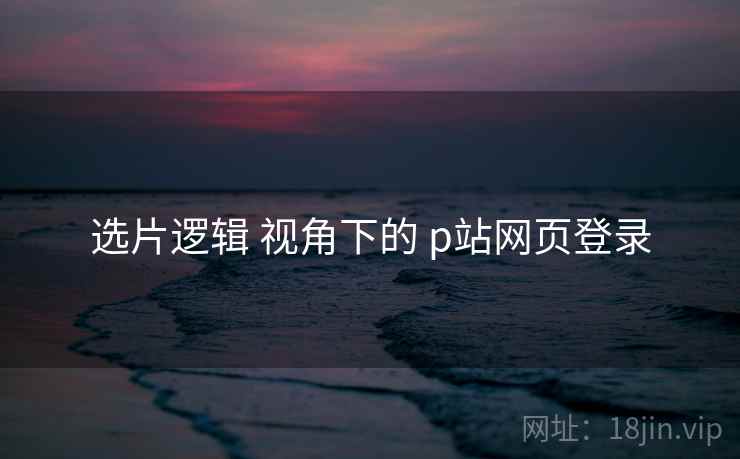选片逻辑 视角下的 p站网页登录  第1张