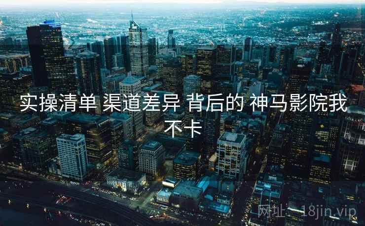 实操清单 渠道差异 背后的 神马影院我不卡  第2张