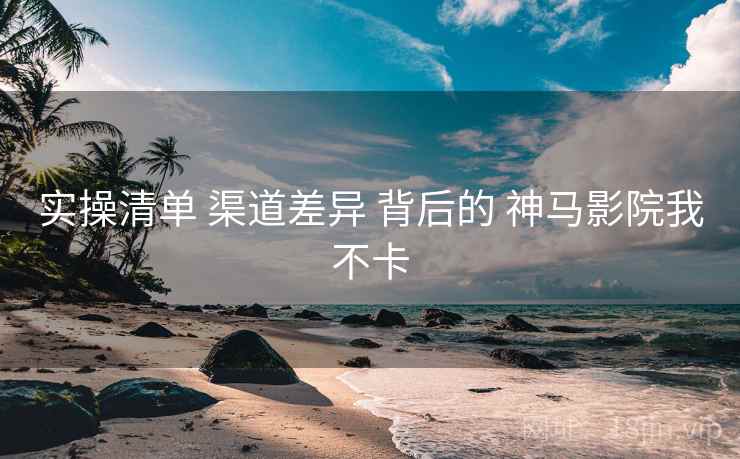 实操清单 渠道差异 背后的 神马影院我不卡  第1张