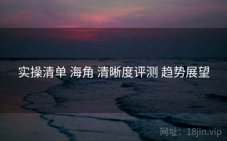实操清单 海角 清晰度评测 趋势展望  第1张