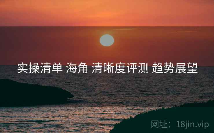 实操清单 海角 清晰度评测 趋势展望  第2张